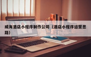鄂州威海酒店小程序制作公司（酒店小程序运营思路）