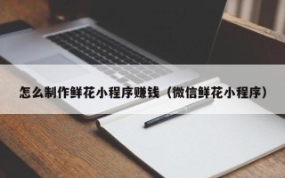 鄂州怎么制作鲜花小程序赚钱（微信鲜花小程序）